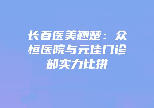 长春医美翘楚：众恒医院与元佳门诊部实力比拼