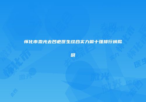 怀化市激光去凹疤医生综合实力前十强排行榜揭晓