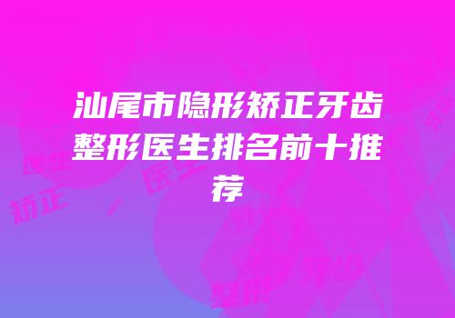 汕尾市隐形矫正牙齿整形医生排名前十推荐