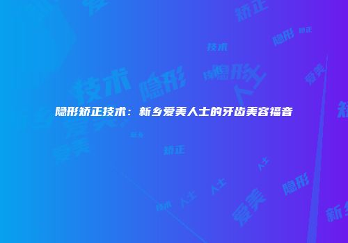 隐形矫正技术：新乡爱美人士的牙齿美容福音