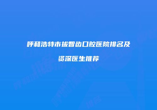 呼和浩特市拔智齿口腔医院排名及资深医生推荐