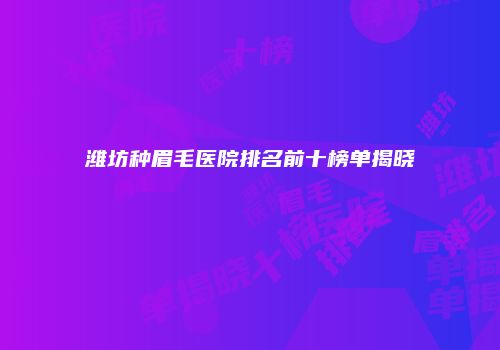 潍坊种眉毛医院排名前十榜单揭晓