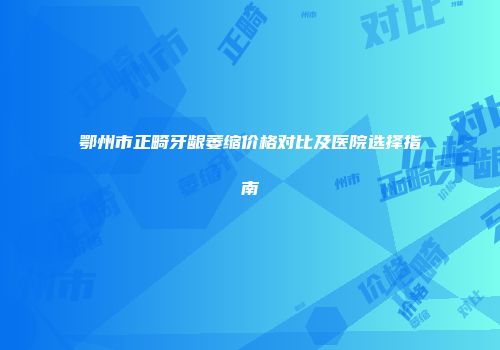 鄂州市正畸牙龈萎缩价格对比及医院选择指南