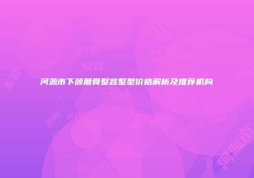 河源市下颌磨骨整容整型价格解析及推荐机构