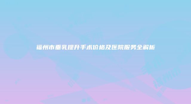 福州市垂乳提升手术价格及医院服务全解析