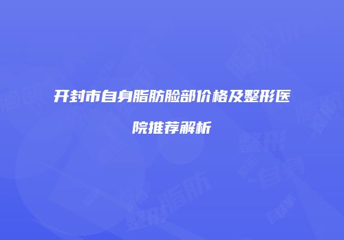 开封市自身脂肪脸部价格及整形医院推荐解析