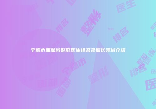 宁德市面部微整形医生排名及擅长领域介绍