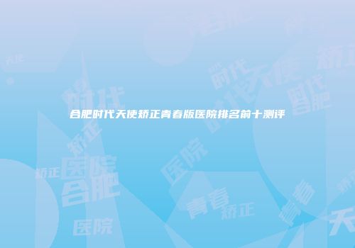 合肥时代天使矫正青春版医院排名前十测评
