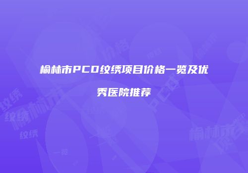 榆林市PCD纹绣项目价格一览及优秀医院推荐