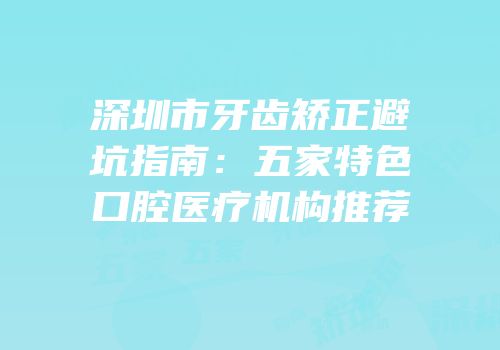 深圳市牙齿矫正避坑指南：五家特色口腔医疗机构推荐