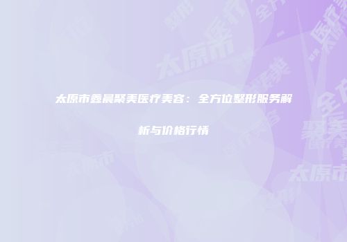 太原市鑫晨聚美医疗美容：全方位整形服务解析与价格行情