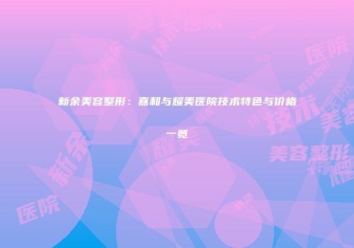新余美容整形：嘉和与耀美医院技术特色与价格一览