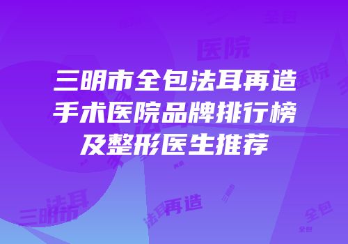 三明市全包法耳再造手术医院品牌排行榜及整形医生推荐
