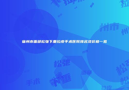 宿州市面部松弛下垂拉皮手术医院排名及价格一览