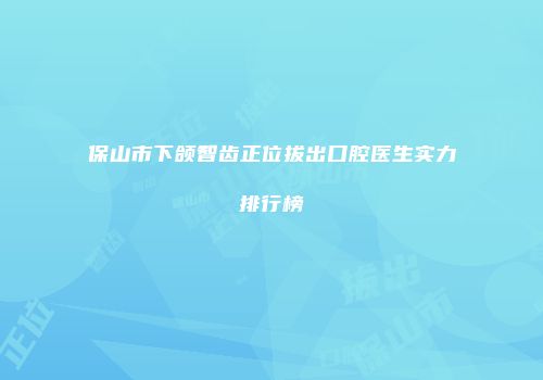 保山市下颌智齿正位拔出口腔医生实力排行榜