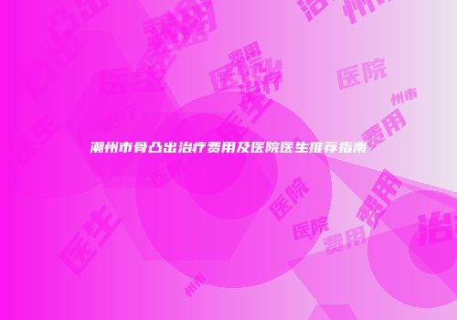 潮州市骨凸出治疗费用及医院医生推荐指南