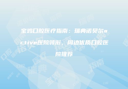 宝鸡口腔医疗指南：瑞典诺贝尔active医院领衔，周边优质口腔医院推荐