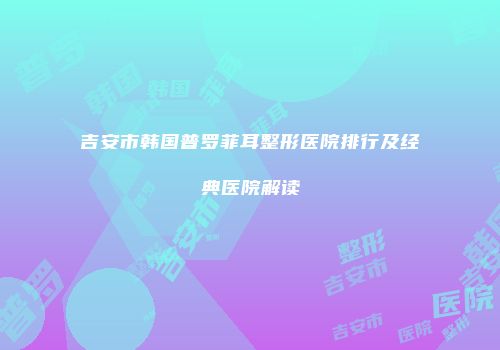 吉安市韩国普罗菲耳整形医院排行及经典医院解读