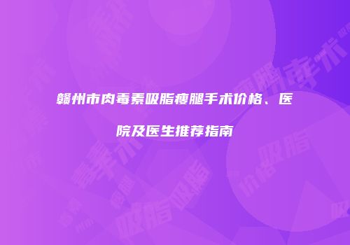 赣州市肉毒素吸脂瘦腿手术价格、医院及医生推荐指南