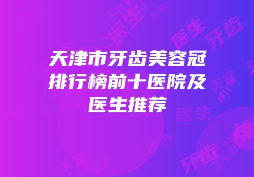 天津市牙齿美容冠排行榜前十医院及医生推荐