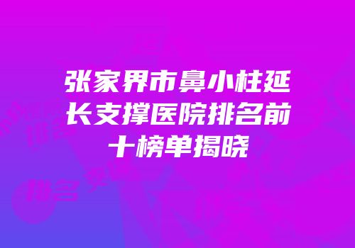 张家界市鼻小柱延长支撑医院排名前十榜单揭晓