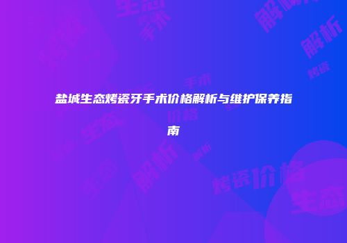 盐城生态烤瓷牙手术价格解析与维护保养指南