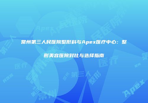 常州第三人民医院整形科与Apex医疗中心：整形美容医院对比与选择指南