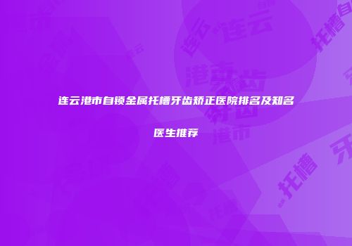 连云港市自锁金属托槽牙齿矫正医院排名及知名医生推荐