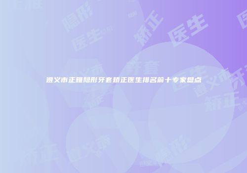 遵义市正雅隐形牙套矫正医生排名前十专家盘点