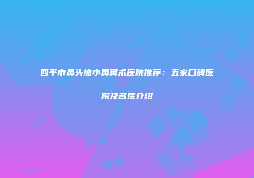 四平市鼻头缩小鼻翼术医院推荐：五家口碑医院及名医介绍