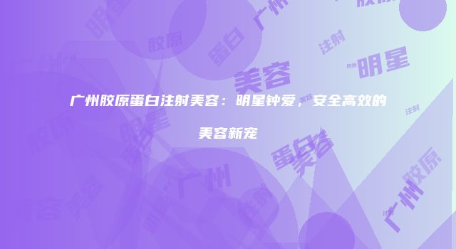 广州胶原蛋白注射美容：明星钟爱，安全高效的美容新宠