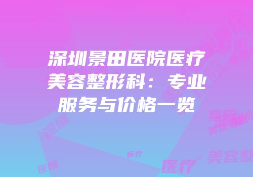 深圳景田医院医疗美容整形科：专业服务与价格一览