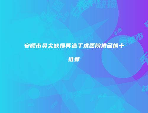 安顺市鼻尖缺损再造手术医院排名前十推荐