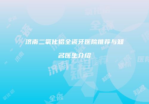 济南二氧化铝全瓷牙医院推荐与知名医生介绍