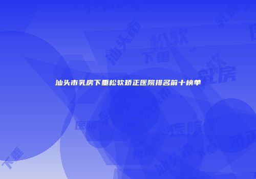 汕头市乳房下垂松软矫正医院排名前十榜单