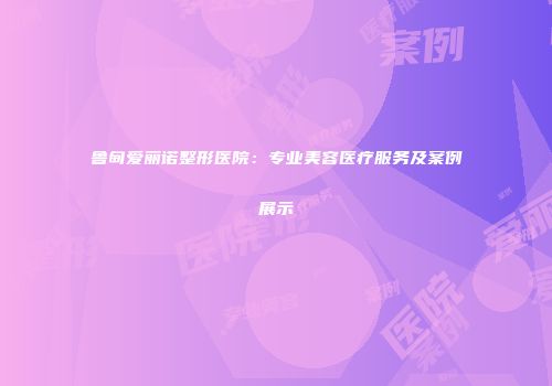 鲁甸爱丽诺整形医院：专业美容医疗服务及案例展示