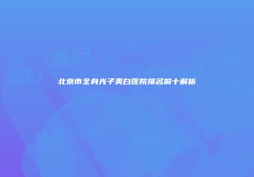 北京市全身光子美白医院排名前十解析