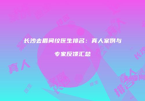 长沙去眉间纹医生排名：真人案例与专家反馈汇总