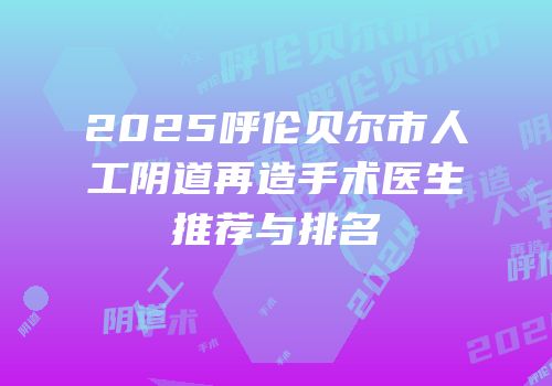2025呼伦贝尔市人工阴道再造手术医生推荐与排名