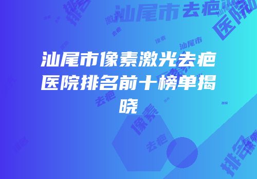 汕尾市像素激光去疤医院排名前十榜单揭晓
