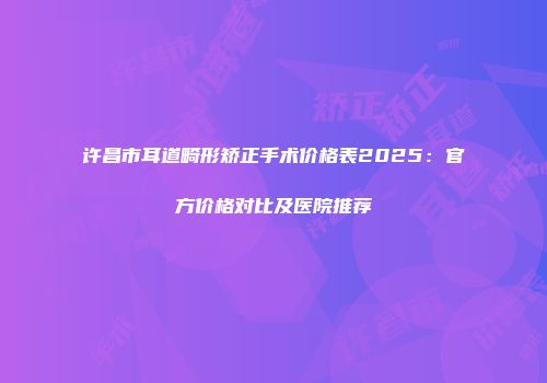 许昌市耳道畸形矫正手术价格表2025：官方价格对比及医院推荐