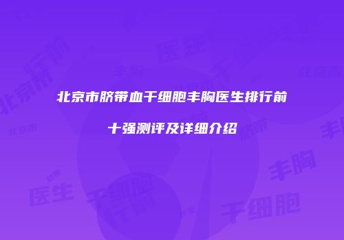 北京市脐带血干细胞丰胸医生排行前十强测评及详细介绍