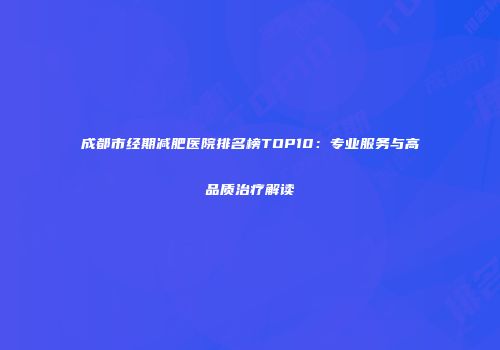 成都市经期减肥医院排名榜TOP10：专业服务与高品质治疗解读
