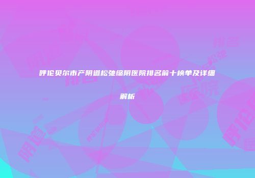 呼伦贝尔市产阴道松弛缩阴医院排名前十榜单及详细解析