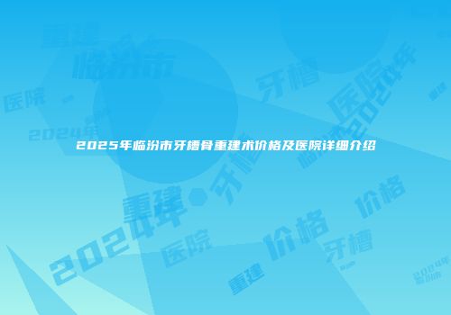 2025年临汾市牙槽骨重建术价格及医院详细介绍