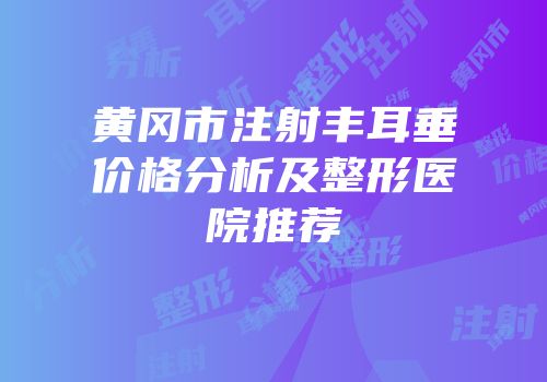 黄冈市注射丰耳垂价格分析及整形医院推荐