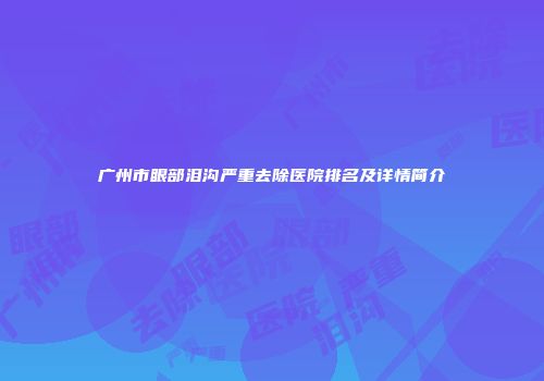 广州市眼部泪沟严重去除医院排名及详情简介
