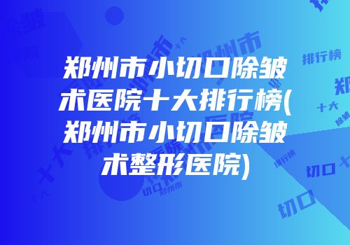 郑州市小切口除皱术医院十大排行榜(郑州市小切口除皱术整形医院)