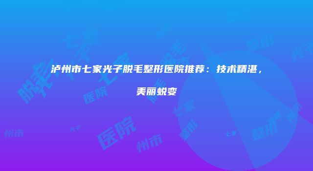泸州市七家光子脱毛整形医院推荐：技术精湛，美丽蜕变