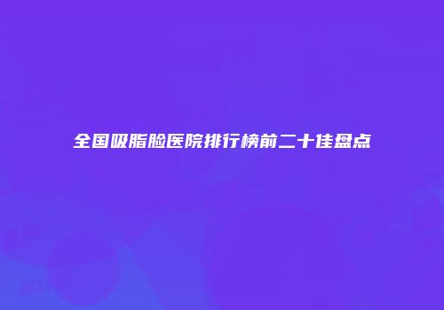 全国吸脂脸医院排行榜前二十佳盘点